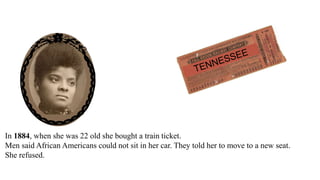 In 1884, when she was 22 old she bought a train ticket.
Men said African Americans could not sit in her car. They told her to move to a new seat.
She refused. She sued the train company.
The city court said she won.
The city court ordered the train company to pay Ida Wells $500.
 
