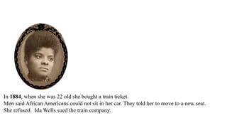 In 1884, when she was 22 old she bought a train ticket.
Men said African Americans could not sit in her car. They told her to move to a new seat.
She refused. Ida Wells sued the train company.
The city court said she won.
The city court ordered the train company to pay Ida Wells $500.
 