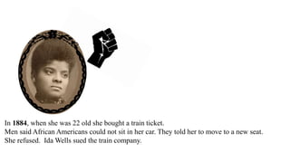 In 1884, when she was 22 old she bought a train ticket.
Men said African Americans could not sit in her car. They told her to move to a new seat.
She refused. Ida Wells sued the train company.
The city court said she won.
The city court ordered the train company to pay Ida Wells $500.
 