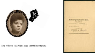 In 1884, when she was 22 old she bought a train ticket.
Men said African Americans could not sit in her car. They told her to move to a new seat.
She refused. Ida Wells sued the train company.
The city court said she won.
The city court ordered the train company to pay Ida Wells $500.
 