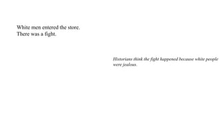 White men entered the store.
There was a fight.
Historians think the fight happened because white people
were jealous.
The black owners of the People's Grocery earned more
money than they did.
 