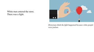 White men entered the store.
There was a fight.
Historians think the fight happened because white people
were jealous.
The black owners of the People's Grocery earned more
money than they did.
 