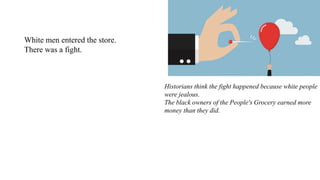 White men entered the store.
There was a fight.
Historians think the fight happened because white people
were jealous.
The black owners of the People's Grocery earned more
money than they did.
 