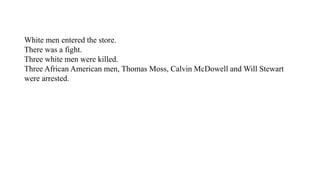 White men entered the store.
There was a fight.
Three white men were killed.
Three African American men, Thomas Moss, Calvin McDowell and Will Stewart
were arrested.
 