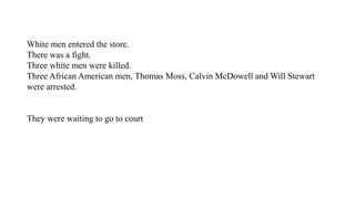 White men entered the store.
There was a fight.
Three white men were killed.
Three African American men, Thomas Moss, Calvin McDowell and Will Stewart
were arrested.
They were waiting to go to court
 