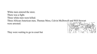 White men entered the store.
There was a fight.
Three white men were killed.
Three African American men, Thomas Moss, Calvin McDowell and Will Stewart
were arrested.
They were waiting to go to court but
 
