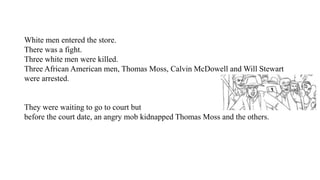 White men entered the store.
There was a fight.
Three white men were killed.
Three African American men, Thomas Moss, Calvin McDowell and Will Stewart
were arrested.
They were waiting to go to court but
before the court date, an angry mob kidnapped Thomas Moss and the others.
 