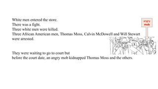 White men entered the store.
There was a fight.
Three white men were killed.
Three African American men, Thomas Moss, Calvin McDowell and Will Stewart
were arrested.
They were waiting to go to court but
before the court date, an angry mob kidnapped Thomas Moss and the others.
angry
mob
 