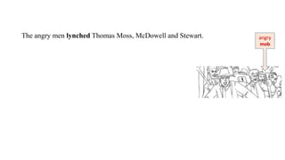 The angry men lynched Thomas Moss, McDowell and Stewart. angry
mob
 