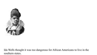 Ida Wells thought it was too dangerous for African Americans to live in the
southern states.
 