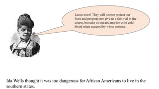 Leave town! They will neither protect our
lives and property nor give us a fair trial in the
courts, but take us out and murder us in cold
blood when accused by white persons.
Ida Wells thought it was too dangerous for African Americans to live in the
southern states.
 