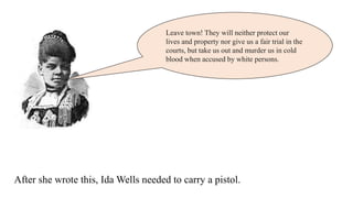 Leave town! They will neither protect our
lives and property nor give us a fair trial in the
courts, but take us out and murder us in cold
blood when accused by white persons.
After she wrote this, Ida Wells needed to carry a pistol.
 