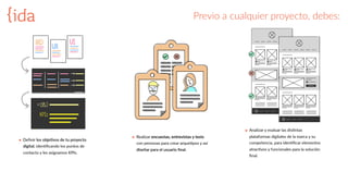 Previo  a  cualquier  proyecto,  debes:
๏ Deﬁnir  los  obje>vos  de  tu  proyecto  
digital,  idenBﬁcando  los  puntos  de  
contacto  y  les  asignamos  KPIs.  
๏ Realizar  encuestas,  entrevistas  y  tests  
con  personas  para  crear  arqueBpos  y  así  
diseñar  para  el  usuario  ﬁnal.
๏ Analizar  y  evaluar  las  disBntas  
plataformas  digitales  de  la  marca  y  su  
competencia,  para  idenBﬁcar  elementos  
atracBvos  y  funcionales  para  la  solución  
ﬁnal.    
OBJ
KPIs
 