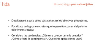 Una  estrategia  para  cada  obje>vo
• Detalla  paso  a  paso  cómo  vas  a  alcanzar  los  objeBvos  propuestos.  
• Focalízate  en  logros  concretos  que  te  permitan  pasar  al  siguiente  
objeBvo/estrategia.  
• Considera  las  tendencias:  ¿Cómo  se  comportan  mis  usuarios?  
¿Cómo  afecta  la  conBngencia?  ¿Qué  otras  aplicaciones  usan?
 
