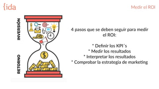 Medir  el  ROI  
4  pasos  que  se  deben  seguir  para  medir  
el  ROI:  
*  Deﬁnir  los  KPI´s    
*  Medir  los  resultados  
*  Interpretar  los  resultados    
*  Comprobar  la  estrategia  de  markeBng  
 