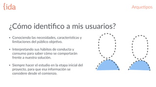 ArqueGpos
• Conociendo  las  necesidades,  caracterísBcas  y  
limitaciones  del  público  objeBvo.    
• Interpretando  sus  hábitos  de  conducta  y  
consumo  para  saber  cómo  se  comportarán  
frente  a  nuestra  solución.    
• Siempre  hacer  el  estudio  en  la  etapa  inicial  del  
proyecto,  para  que  esa  información  se  
considere  desde  el  comienzo.  
¿Cómo  idenBﬁco  a  mis  usuarios?
 