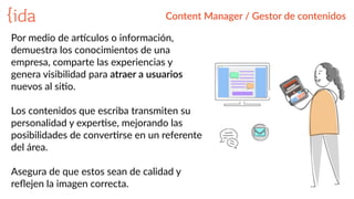 Content  Manager  /  Gestor  de  contenidos
Por  medio  de  ar_culos  o  información,  
demuestra  los  conocimientos  de  una  
empresa,  comparte  las  experiencias  y  
genera  visibilidad  para  atraer  a  usuarios  
nuevos  al  siBo.  
Los  contenidos  que  escriba  transmiten  su  
personalidad  y  experBse,  mejorando  las  
posibilidades  de  converBrse  en  un  referente  
del  área.    
Asegura  de  que  estos  sean  de  calidad  y  
reﬂejen  la  imagen  correcta.  
 