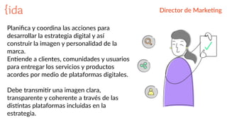 Director  de  Marke>ng
Planiﬁca  y  coordina  las  acciones  para  
desarrollar  la  estrategia  digital  y  así  
construir  la  imagen  y  personalidad  de  la  
marca.    
EnBende  a  clientes,  comunidades  y  usuarios    
para  entregar  los  servicios  y  productos  
acordes  por  medio  de  plataformas  digitales.  
Debe  transmiBr  una  imagen  clara,  
transparente  y  coherente  a  través  de  las  
disBntas  plataformas  incluidas  en  la  
estrategia.
 
