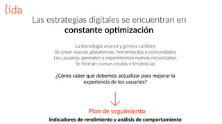 Las  estrategias  digitales  se  encuentran  en    
constante  op>mización
Indicadores  de  rendimiento  y  análisis  de  comportamiento
La  tecnología  avanza  y  genera  cambios  
Se  crean  nuevas  plataformas,  herramientas  y  comunidades  
Los  usuarios  aprenden  y  experimentan  nuevas  necesidades  
Se  forman  nuevas  modas  y  tendencias  
¿Cómo  saber  qué  debemos  actualizar  para  mejorar  la  
experiencia  de  los  usuarios?  
Plan  de  seguimiento
 