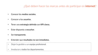 ¿Qué  deben  hacer  las  marcas  antes  de  parGcipar  en  internet?
• Conocer  los  medios  sociales.  
• Conocer  a  los  usuarios.    
• Tener  una  estrategia  deﬁnida  con  KPI  claros.  
• Estar  dispuesta  a  escuchar.  
• Ser  transparente.  
• Entender  que  resultados  no  son  inmediatos.
• Dejar  la  gesBón  a  un  equipo  profesional.  
• Involucrar  a  todos  los  departamentos.
 