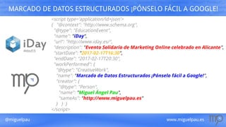 @miguelpau www.miguelpau.es
MARCADO DE DATOS ESTRUCTURADOS ¡PÓNSELO FÁCIL A GOOGLE!
<script type='application/ld+json'>
{ "@context": "http://www.schema.org",
"@type": "EducationEvent",
"name": "iDay",
"url": "http://www.iday.es/",
"description": "Evento Solidario de Marketing Online celebrado en Alicante",
"startDate": "2017-02-17T16:30",
"endDate": "2017-02-17T20:30",
"workPerformed": {
"@type": "CreativeWork",
"name": "Marcado de Datos Estructurados ¡Pónselo fácil a Google!",
"creator": {
"@type": "Person",
"name": "Miguel Ángel Pau",
"sameAs": "http://www.miguelpau.es"
} } }
</script>
 