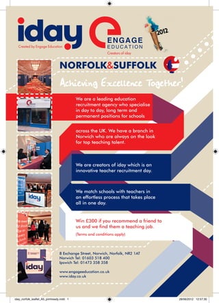 NORFOLK&SUFFOLK
                                 Achieving Excellence Together!
                                  




                                             We are a leading education
                                             recruitment agency who specialise
                                             in day to day, long term and
                                             permanent positions for schools


                                             across the UK. We have a branch in
                                             Norwich who are always on the look
                                             for top teaching talent.



                                             We are creators of iday which is an
                                             innovative teacher recruitment day.



                                             We match schools with teachers in
                                             an effortless process that takes place
                                             all in one day.


                                             Win £300 if you recommend a friend to
                                             us and we find them a teaching job.
                                             (Terms and conditions apply)




                                     8 Exchange Street, Norwich, Norfolk, NR2 1AT
                                     Norwich Tel: 01603 518 400
                                     Ipswich Tel: 01473 358 358
                                      
                                     www.engageeducation.co.uk
                                     www.iday.co.uk




iday_norfolk_leaflet_A5_printready.indd 1                                             28/06/2012 12:57:30
 
