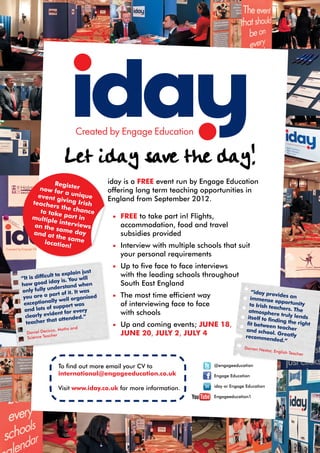 Let iday save the day!
             Registe                   iday is a FREE event run by Engage Education
        now fo        r
                r a uni                offering long term teaching opportunities in
       event g          que
     teache
                iving Ir               England from September 2012.
             rs the c ish
        to take       hance
     multip      part in                •	 FREE to take part in! Flights,
            le inter
      on the         view                 accommodation, food and travel
              same d s
     and at            ay                 subsidies provided
              the sam
          locatio       e
                  n!                    •	 Interview with multiple schools that suit
                                          your personal requirements
                                        •	 Up to five face to face interviews
                      xplain just         with the leading schools throughout
“It is difficult to e
                       You will
how go    od iday is.                     South East England
                          d when
only fully   understan           s
                    of it. It wa                                                             “iday prov
 you  are a part              anised    •	 The most time efficient way                       immense
                                                                                                          ides an
               lly well org                                                                              opportunit
 exceptiona             rt was             of interviewing face to face                     to Irish te              y
 and lo   ts of suppo          ry
                                                                                                        achers. Th
                                                                                                                    e
                 ent for eve               with schools                                     atmosphe
                                                                                                        re truly le
  clearly evid                                                                                                     nds
                   attended.”                                                              itself to fin
  te acher that                                                                                         ding the r
                                                                                                                    ight
                         and            •	 Up and coming events; JUNE 18,                  fit betwee
                                                                                                       n teacher
             icco, Maths                                                                  and schoo
  Daniel Dec                              JUNE 20, JULY 2, JULY 4                                      l. Greatly
              cher                                                                        recommen
  Science Tea                                                                                          ded.”
                                                                                          Darren Ne
                                                                                                    stor, Englis
                                                                                                                 h Teacher


                  To find out more email your CV to                         @engageeducation
                  international@engageeducation.co.uk                       Engage Education

                                                                            iday or Engage Education
                  Visit www.iday.co.uk for more information.
                                                                            Engageeducation1
 