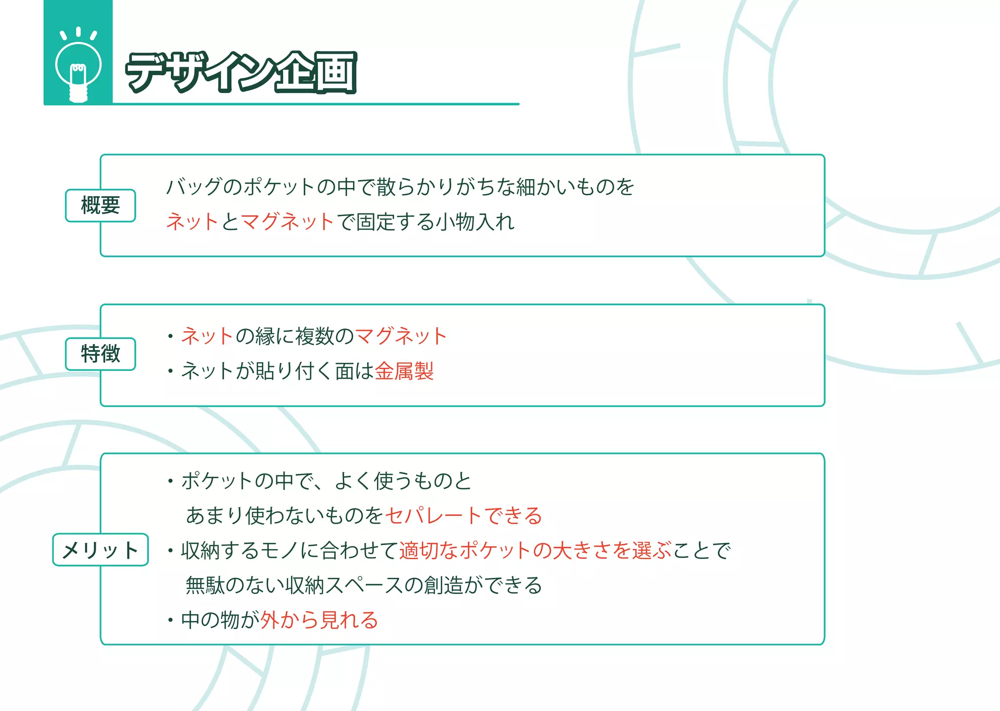 バッグのポケットの中で散らかりがちな細かいものを
 概要
       ネットとマグネットで固定する小物入れ 




       ・ネットの縁に複数のマグネット
 特徴
       ・ネットが貼り付く面は金属製




       ・ポケットの中で、よく使うものと
        あまり使わないものをセパレートできる
メリット   ・収納するモノに合わせて適切なポケットの大きさを選ぶことで
        無駄のない収納スペースの創造ができる
       ・中の物が外から見れる
 