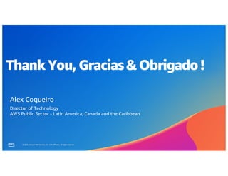 © 2023, Amazon Web Services, Inc. or its affiliates. All rights reserved.
ThankYou,Gracias&Obrigado!
© 2023, Amazon Web Services, Inc. or its affiliates. All rights reserved.
Alex Coqueiro
Director of Technology
AWS Public Sector - Latin America, Canada and the Caribbean
 