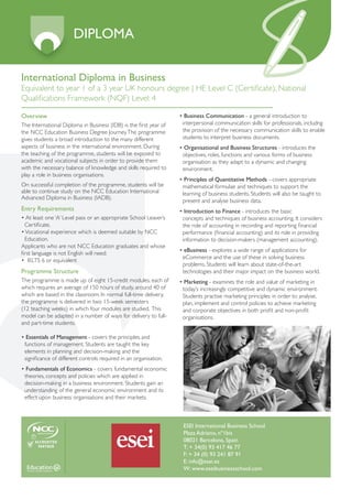 DIPLOMA

International Diploma in Business
Equivalent to year 1 of a 3 year UK honours degree | HE Level C (Certificate), National
Qualifications Framework (NQF) Level: 4

Overview                                                           • Business Communication - a general introduction to
The International Diploma in Business (IDB) is the first year of    interpersonal communication skills for professionals, includng
the NCC Education Business Degree Journey. The programme            the provision of the necessary communication skills to enable
gives students a broad introduction to the many different           students to interpret business documents.
aspects of business in the international environment. During       • Organisational and Business Structures - introduces the
the teaching of the programme, students will be exposed to          objectives, roles, functions and various forms of business
academic and vocational subjects in order to provide them           organisation as they adapt to a dynamic and changing
with the necessary balance of knowledge and skills required to      environment.
play a role in business organisations.
                                                                   • Principles of Quantitative Methods - covers appropriate
On successful completion of the programme, students will be         mathematical formulae and techniques to support the
able to continue study on the NCC Education International           learning of business students. Students will also be taught to
Advanced Diploma in Business (IADB).
                                                                    present and analyse business data.
Entry Requirements                                                 • Introduction to Finance - introduces the basic
• At least one ‘A’ Level pass or an appropriate School Leaver’s     concepts and techniques of business accounting. It considers
  Certificate.                                                      the role of accounting in recording and reporting financial
• Vocational experience which is deemed suitable by NCC             performance (financial accounting) and its role in providing
  Education.                                                        information to decision-makers (management accounting).
Applicants who are not NCC Education graduates and whose
                                                                   • eBusiness - explores a wide range of applications for
first language is not English will need:
                                                                    eCommerce and the use of these in solving business
• IELTS 6 or equivalent
                                                                    problems. Students will learn about state-of-the-art
Programme Structure                                                 technologies and their major impact on the business world.
The programme is made up of eight 15-credit modules, each of       • Marketing - examines the role and value of marketing in
which requires an average of 150 hours of study, around 40 of       today’s increasingly competitive and dynamic environment.
which are based in the classroom. In normal full-time delivery,     Students practise marketing principles in order to analyse,
the programme is delivered in two 15-week semesters                 plan, implement and control policies to achieve marketing
(12 teaching weeks) in which four modules are studied. This         and corporate objectives in both profit and non-profit
model can be adapted in a number of ways for delivery to full-      organisations.
and part-time students.

• Essentials of Management - covers the principles and
 functions of management. Students are taught the key
 elements in planning and decision-making and the
 significance of different controls required in an organisation.
• Fundamentals of Economics - covers fundamental economic
 theories, concepts and policies which are applied in
 decision-making in a business environment. Students gain an
 understanding of the general economic environment and its
 effect upon business organisations and their markets.



                                                                    ESEI International Business School
                                                                    Plaza Adriano, nº1bis
                                                                    08021 Barcelona, Spain
                                                                    T: + 34(0) 93 417 46 77
                                                                    F: + 34 (0) 93 241 87 91
                                                                    E: info@esei.es
                                                                    W: www.eseibusinessschool.com
 