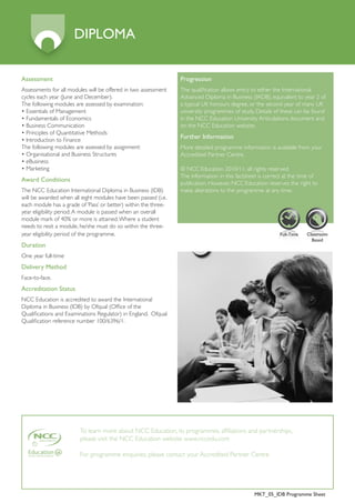 DIPLOMA

Assessment                                                       Progression
Assessments for all modules will be offered in two assessment    The qualification allows entry to either the International
cycles each year (June and December).                            Advanced Diploma in Business (IADB), equivalent to year 2 of
The following modules are assessed by examination:               a typical UK honours degree, or the second year of many UK
• Essentials of Management                                       university programmes of study. Details of these can be found
• Fundamentals of Economics                                      in the NCC Education University Articulations document and
• Business Communication                                         on the NCC Education website.
• Principles of Quantitative Methods
• Introduction to Finance
                                                                 Further Information
The following modules are assessed by assignment:                More detailed programme information is available from your
• Organisational and Business Structures                         Accredited Partner Centre.
• eBusiness
• Marketing                                                      © NCC Education 2010/11, all rights reserved.
                                                                 The information in this factsheet is correct at the time of
Award Conditions
                                                                 publication. However, NCC Education reserves the right to
The NCC Education International Diploma in Business (IDB)        make alterations to the programme at any time.
will be awarded when all eight modules have been passed (i.e.
each module has a grade of ‘Pass’ or better) within the three-
year eligibility period. A module is passed when an overall
module mark of 40% or more is attained. Where a student
needs to resit a module, he/she must do so within the three-
year eligibility period of the programme.                                                                  Full-Time   Classroom
                                                                                                                         Based
Duration
One year full-time
Delivery Method
Face-to-face.
Accreditation Status
NCC Education is accredited to award the International
Diploma in Business (IDB) by Ofqual (Office of the
Qualifications and Examinations Regulator) in England. Ofqual
Qualification reference number 100/6396/1.




                         To learn more about NCC Education, its programmes, affiliations and partnerships,
                         please visit the NCC Education website www.nccedu.com

                         For programme enquiries, please contact your Accredited Partner Centre




                                                                                                MKT_05_IDB Programme Sheet
 