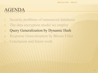 iDB Forum 2008	
 2008/9/22	

AGENDA	
1. 
2. 
3. 
4. 
5. 

Security problems of outsourced databases
The data encryption model we employ
Query Generalization by Dynamic Hash
Response Generalization by Bloom Filter
Conclusion and future work	

13	

 