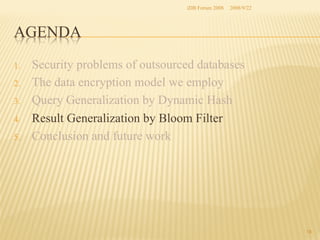 iDB Forum 2008	
 2008/9/22	

AGENDA	
1. 
2. 
3. 
4. 
5. 

Security problems of outsourced databases
The data encryption model we employ
Query Generalization by Dynamic Hash
Result Generalization by Bloom Filter
Conclusion and future work	

18	

 