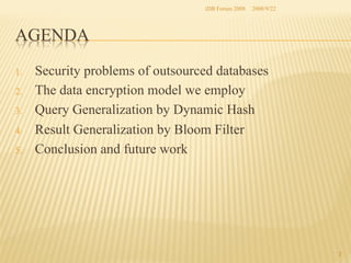 iDB Forum 2008	
 2008/9/22	

AGENDA	
1. 
2. 
3. 
4. 
5. 

Security problems of outsourced databases
The data encryption model we employ
Query Generalization by Dynamic Hash
Result Generalization by Bloom Filter
Conclusion and future work	

2	

 