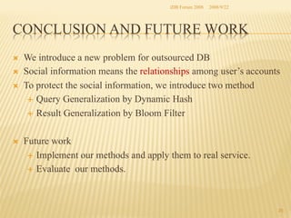 iDB Forum 2008	
 2008/9/22	

CONCLUSION AND FUTURE WORK	
Ò 
Ò 
Ò 

Ò 

We introduce a new problem for outsourced DB
Social information means the relationships among user’s accounts
To protect the social information, we introduce two method
É  Query Generalization by Dynamic Hash
É  Result Generalization by Bloom Filter
Future work
É  Implement our methods and apply them to real service.
É  Evaluate our methods.

25	

 