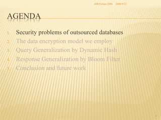 iDB Forum 2008	
 2008/9/22	

AGENDA	
1. 
2. 
3. 
4. 
5. 

Security problems of outsourced databases
The data encryption model we employ
Query Generalization by Dynamic Hash
Response Generalization by Bloom Filter
Conclusion and future work	

3	

 