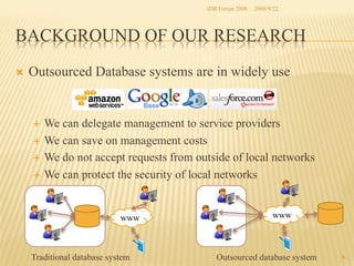 iDB Forum 2008	
 2008/9/22	

BACKGROUND OF OUR RESEARCH	
Ò 

Outsourced Database systems are in widely use

We can delegate management to service providers
É  We can save on management costs
É  We do not accept requests from outside of local networks
É  We can protect the security of local networks
É 

www	

Traditional database system	

www	

Outsourced database system	

4	

 
