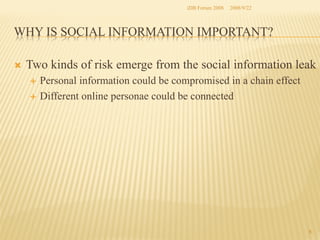 iDB Forum 2008	
 2008/9/22	

WHY IS SOCIAL INFORMATION IMPORTANT?	
Ò 

Two kinds of risk emerge from the social information leak
Personal information could be compromised in a chain effect
É  Different online personae could be connected 	
É 

6	

 
