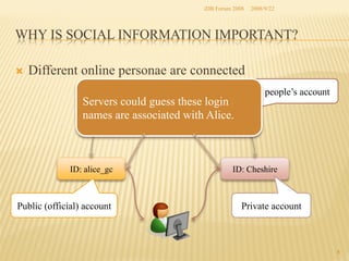 iDB Forum 2008	
 2008/9/22	

WHY IS SOCIAL INFORMATION IMPORTANT?	
Ò 

Different online personae are connected 	
Servers could guess these login
names are associated with Alice.	

ID: alice_gc	

Public (official) account	

Other people’s account	

ID: Cheshire	

Private account	

8	

 