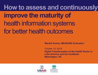 How to assess and continuously
improve the maturity of
health information systems
for better health outcomes
Manish Kumar, MEASURE Evaluation
October 10, 2018
Digital Transformation of the Health Sector in
Latin America and the Caribbean
Washington, DC
 