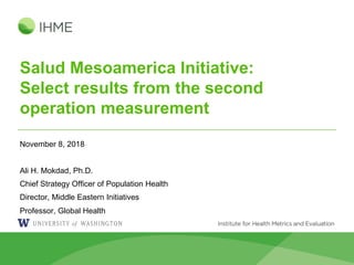 Salud Mesoamerica Initiative:
Select results from the second
operation measurement
November 8, 2018
Ali H. Mokdad, Ph.D.
Chief Strategy Officer of Population Health
Director, Middle Eastern Initiatives
Professor, Global Health
 
