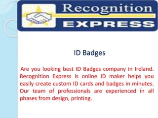 ID Badges
Are you looking best ID Badges company in Ireland.
Recognition Express is online ID maker helps you
easily create custom ID cards and badges in minutes.
Our team of professionals are experienced in all
phases from design, printing.
 