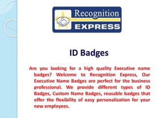 ID Badges
Are you looking for a high quality Executive name
badges? Welcome to Recognition Express, Our
Executive Name Badges are perfect for the business
professional. We provide different types of ID
Badges, Custom Name Badges, reusable badges that
offer the flexibility of easy personalization for your
new employees.
 