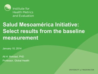 Salud Mesoamérica Initiative:
Select results from the baseline
measurement
January 10, 2014
Ali H. Mokdad, PhD
Professor, Global Health
 