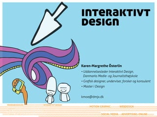 interaktivt
                                                design


                                                Karen-Margrethe Österlin
                                                • Uddannelsesleder Interaktivt Design,
                                                  Danmarks Medie- og Journalisthøjskole
                                                • Grafisk designer, underviser, forsker og konsulent
                                                • Master i Design


                                                kmoe@dmjx.dk

              INTERAKTIVT DESIGN
XXXXXXX              XXXXXXXXXXXXXXXXXXXXXXXXXXXXXXXXXXXMOTION GRAPHICXXXXXXXXWEBDESIGNXXXXXXXXXXXXXXXXXXXXX
XXXXXXX   XXXXXXXXXXXXXXXXXXXXXXXXXXXXXXXXXXXXXXXXXXXXXXXXXXXXXXXXXXXXXXXXXXXXXXXXXXXXXXXXXXXXXXXXXXXXXXXXXXXXXXXXXX
XXXXXXX        XXXXXXXXXXXXXXXXXXXXXXXXXXXXXXXXXXXXXXXXXXXXXXXXXXXXXXXXXXXXXXXXXXXXXXXXXXXXXXXXXXXXXXXXXXXXXXXXXXXXX
XXXXXXX      XXXXXXXXXXXXXXXXXXXXXXXXXXXXXXXXXXXXXXXXXXXXXXXXXXXX
   XXXX         XXXXXXXXXXXXXXXXXXXXXXXXXXXXXXXXXXXXXXXXXXXXXXXXXXSOCIAL MEDIAXXXADVERTISINGXONLINEXXXXXX
          XXXXXXXXXXXXXXXXXXXXXXXXXXXXXXXXXXXXXXXXXXXXXXXXXXXXXXXXXXXXXXXXXXXXXXXXXXXXXXXXXXXXXXXXXXXXXXXXXXXXXXXXXX
 