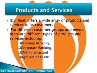 Products and Services
      IDBI Bank offers a wide array of products and
       services to its customers.
       For different customer groups and needs,
       there are different types of products and
       services including...
           Personal Banking,
           Corporate Banking,
           SME Finance and
           Agri Business etc.



CENTREAL UNIVERSITY OF KARNATAKA
 