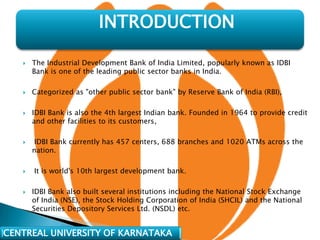 INTRODUCTION

      The Industrial Development Bank of India Limited, popularly known as IDBI
       Bank is one of the leading public sector banks in India.

      Categorized as "other public sector bank" by Reserve Bank of India (RBI),

      IDBI Bank is also the 4th largest Indian bank. Founded in 1964 to provide credit
       and other facilities to its customers,

       IDBI Bank currently has 457 centers, 688 branches and 1020 ATMs across the
       nation.

      It is world's 10th largest development bank.

      IDBI Bank also built several institutions including the National Stock Exchange
       of India (NSE), the Stock Holding Corporation of India (SHCIL) and the National
       Securities Depository Services Ltd. (NSDL) etc.


CENTREAL UNIVERSITY OF KARNATAKA
 