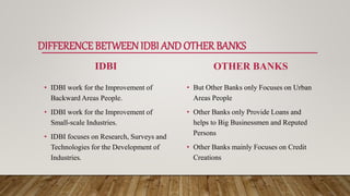 DIFFERENCE BETWEENIDBI ANDOTHERBANKS
IDBI
• IDBI work for the Improvement of
Backward Areas People.
• IDBI work for the Improvement of
Small-scale Industries.
• IDBI focuses on Research, Surveys and
Technologies for the Development of
Industries.
OTHER BANKS
• But Other Banks only Focuses on Urban
Areas People
• Other Banks only Provide Loans and
helps to Big Businessmen and Reputed
Persons
• Other Banks mainly Focuses on Credit
Creations
 