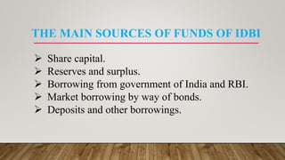 THE MAIN SOURCES OF FUNDS OF IDBI
 Share capital.
 Reserves and surplus.
 Borrowing from government of India and RBI.
 Market borrowing by way of bonds.
 Deposits and other borrowings.
 
