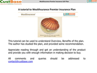 Wealthsurance Premier Insurance ULIP Plan




         A tutorial to Wealthsurance Premier Insurance Plan




This tutorial can be used to understand Overview, Benefits of the plan.
The author has studied the plan, and provided some recommendation.

Appreciate reading through and get an understanding of the product
and provide you with enough information in making decision to buy.

All   comments     and      queries         should         be        addressed   to
contact@custbase.com
 
